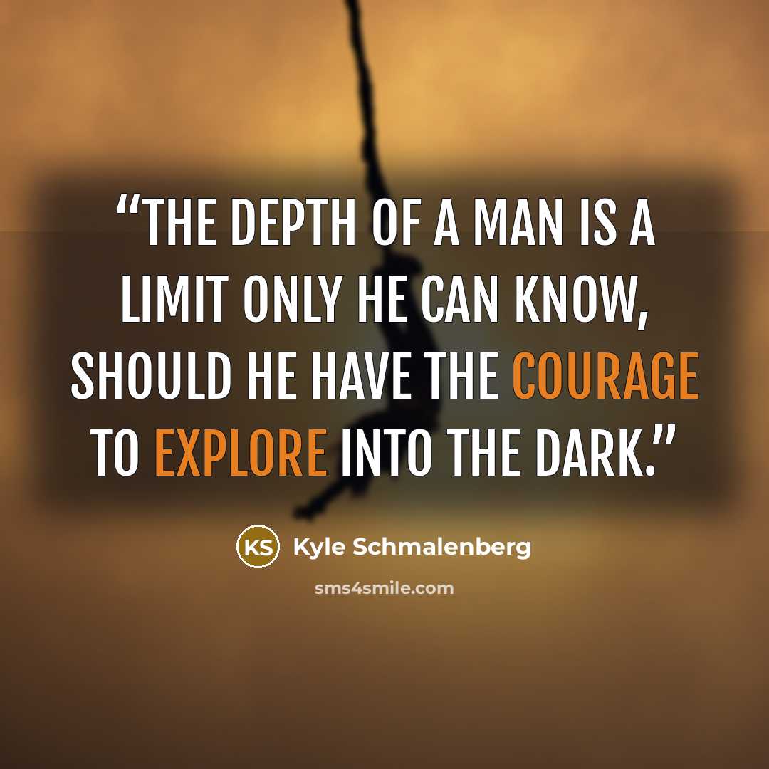 “The depth of a man is a limit only he can know, should he have the courage to explore into the dark.” quote by Kyle Schmalenberg