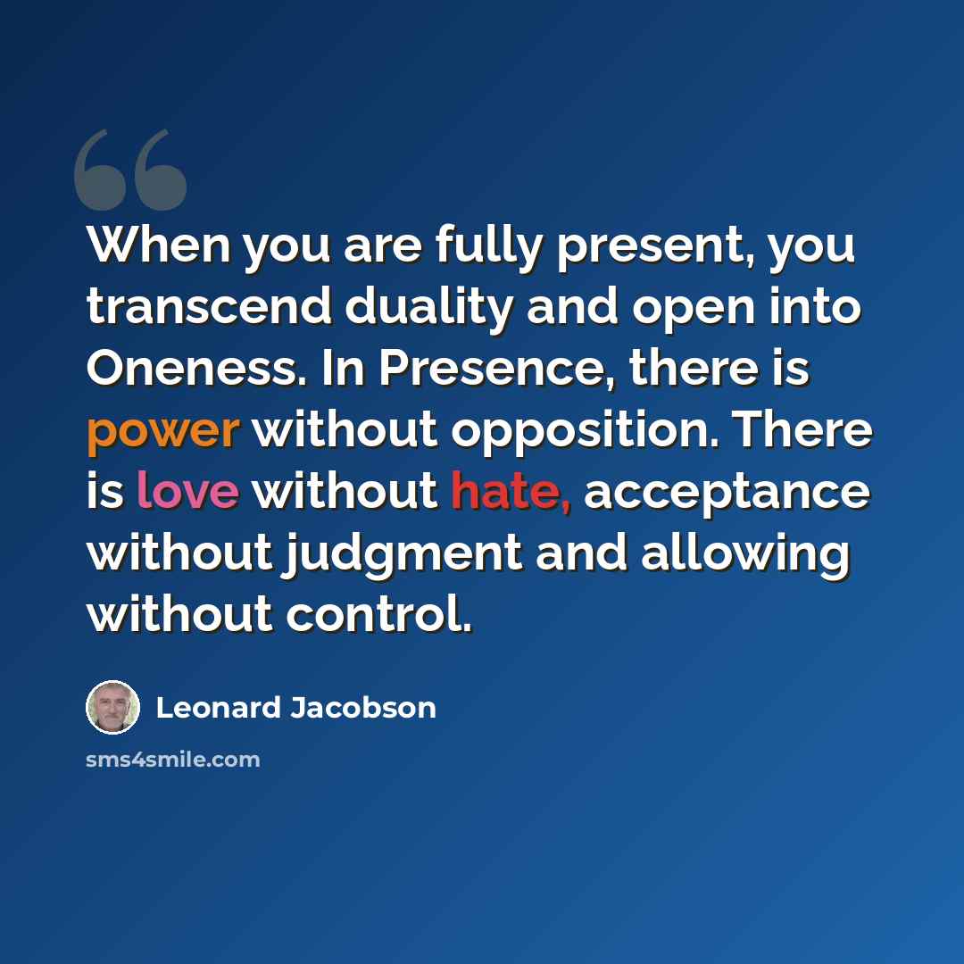 “When you are fully present, you transcend duality and open into Oneness. In Presence, there is power without opposition. There is love without hate, acceptance without judgment and allowing without control.” quote by Leonard Jacobson