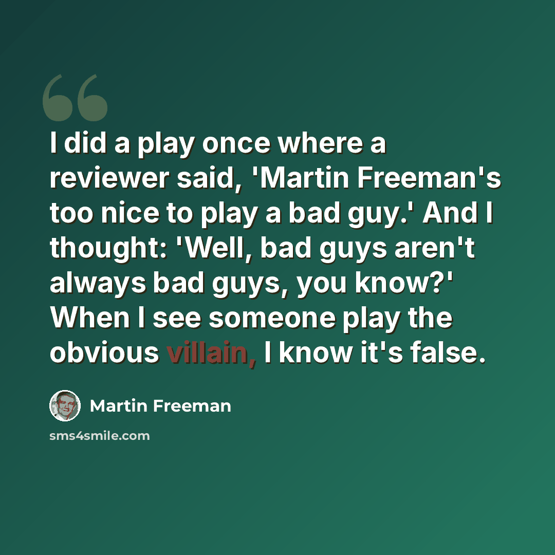 “I did a play once where a reviewer said, 'Martin Freeman's too nice to play a bad guy.' And I thought: 'Well, bad guys aren't always bad guys, you know?' When I see someone play the obvious villain, I know it's false.” quote by Martin Freeman
