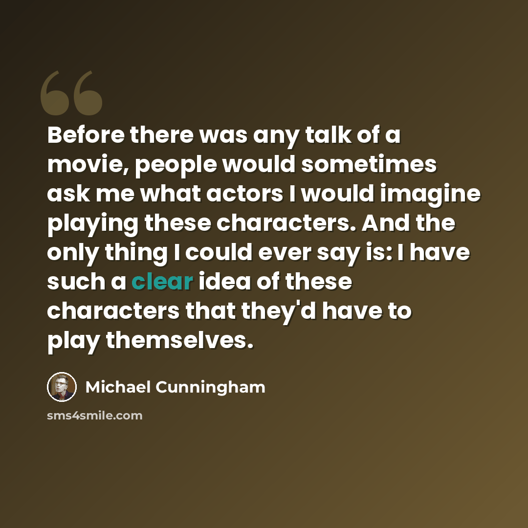 “Before there was any talk of a movie, people would sometimes ask me what actors I would imagine playing these characters. And the only thing I could ever say is: I have such a clear idea of these characters that they'd have to play themselves.” quote by Michael Cunningham