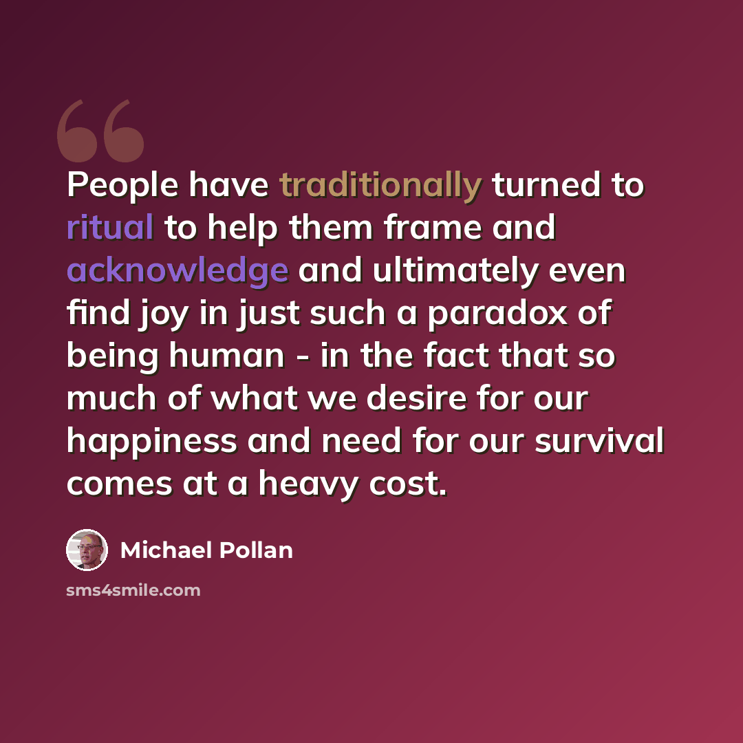“People have traditionally turned to ritual to help them frame and acknowledge and ultimately even find joy in just such a paradox of being human - in the fact that so much of what we desire for our happiness and need for our survival comes at a heavy cost.” quote by Michael Pollan