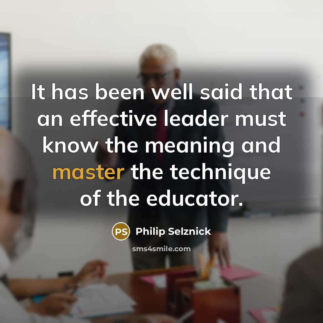 “It has been well said that an effective leader must know the meaning and master the technique of the educator.” quote by Philip Selznick