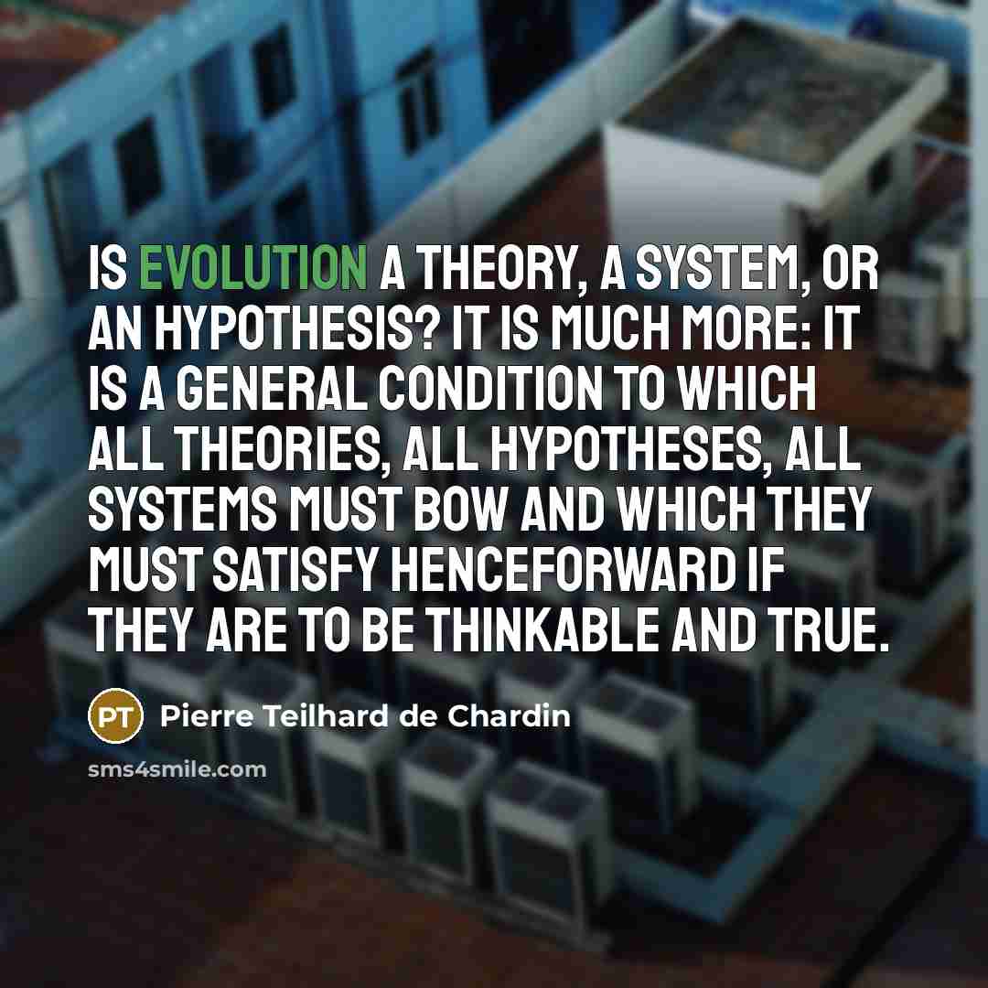 “Is evolution a theory, a system, or an hypothesis? It is much more: it is a general condition to which all theories, all hypotheses, all systems must bow and which they must satisfy henceforward if they are to be thinkable and true.” quote by Pierre Teilhard de Chardin