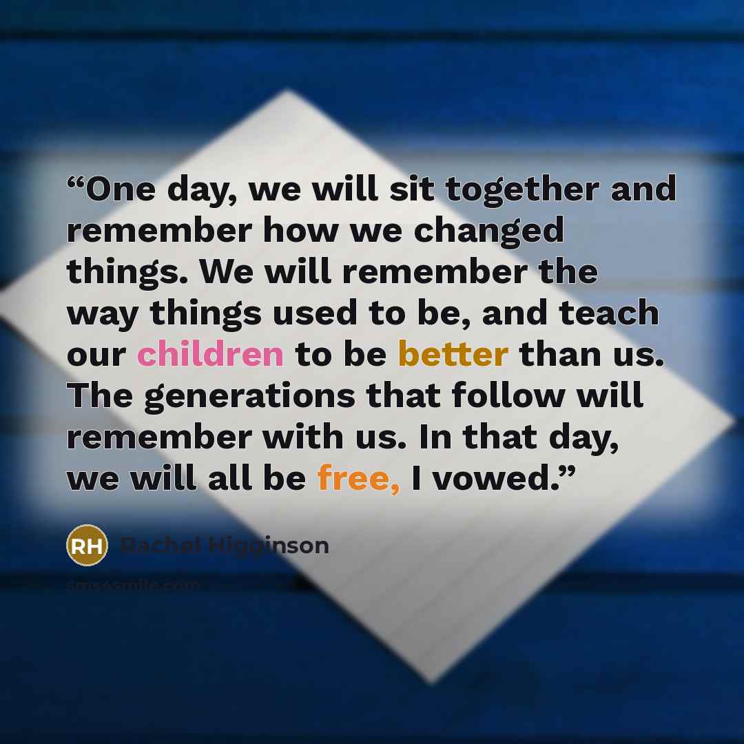 “One day, we will sit together and remember how we changed things. We will remember the way things used to be, and teach our children to be better than us. The generations that follow will remember with us. In that day, we will all be free, I vowed.” quote by Rachel Higginson