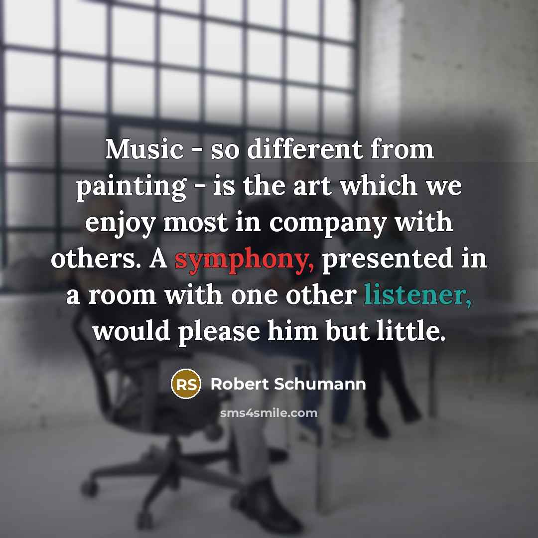 “Music - so different from painting - is the art which we enjoy most in company with others. A symphony, presented in a room with one other listener, would please him but little.” quote by Robert Schumann