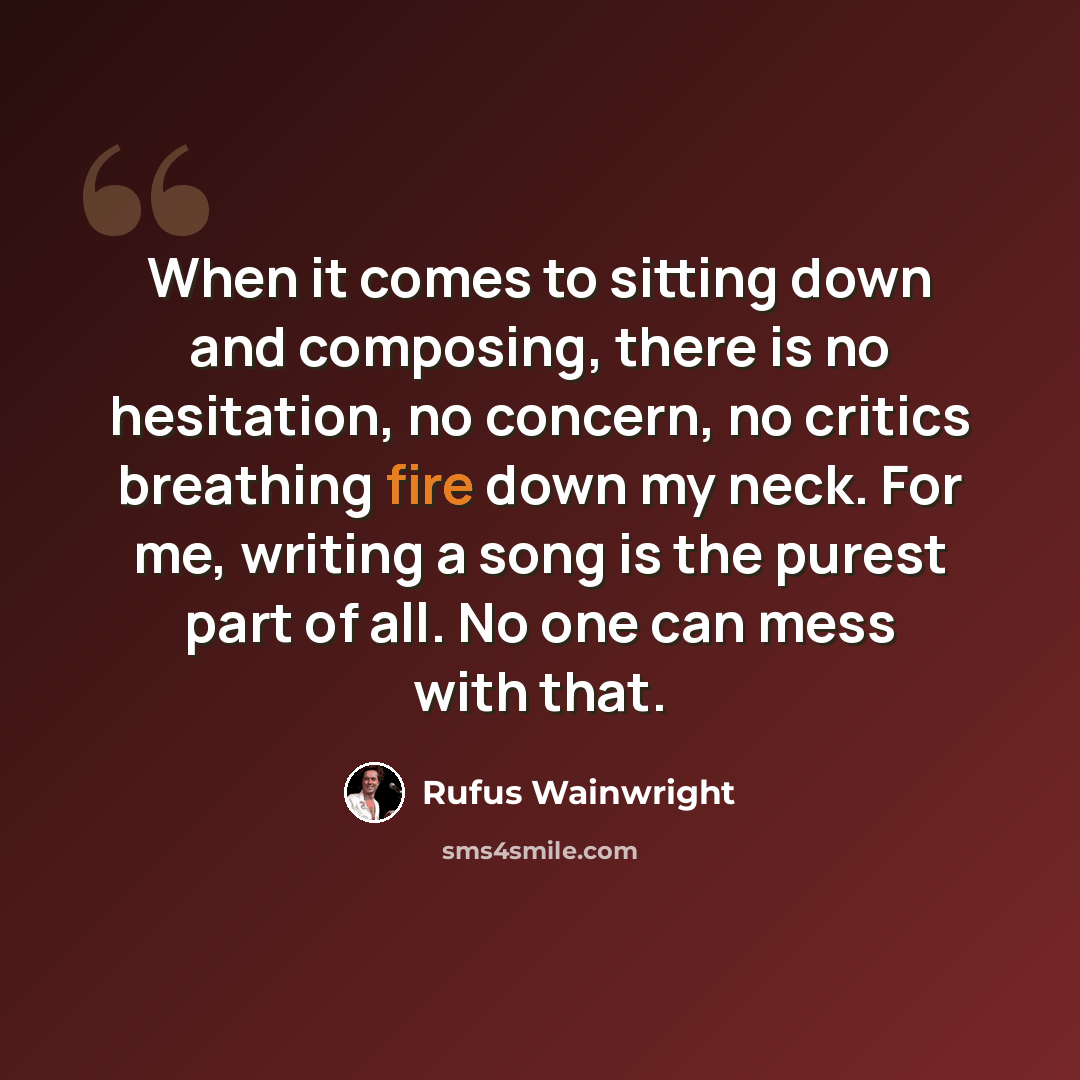 “When it comes to sitting down and composing, there is no hesitation, no concern, no critics breathing fire down my neck. For me, writing a song is the purest part of all. No one can mess with that.” quote by Rufus Wainwright