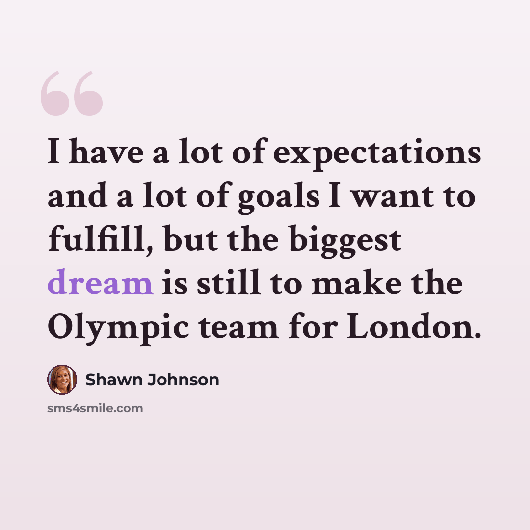 “I have a lot of expectations and a lot of goals I want to fulfill, but the biggest dream is still to make the Olympic team for London.” quote by Shawn Johnson