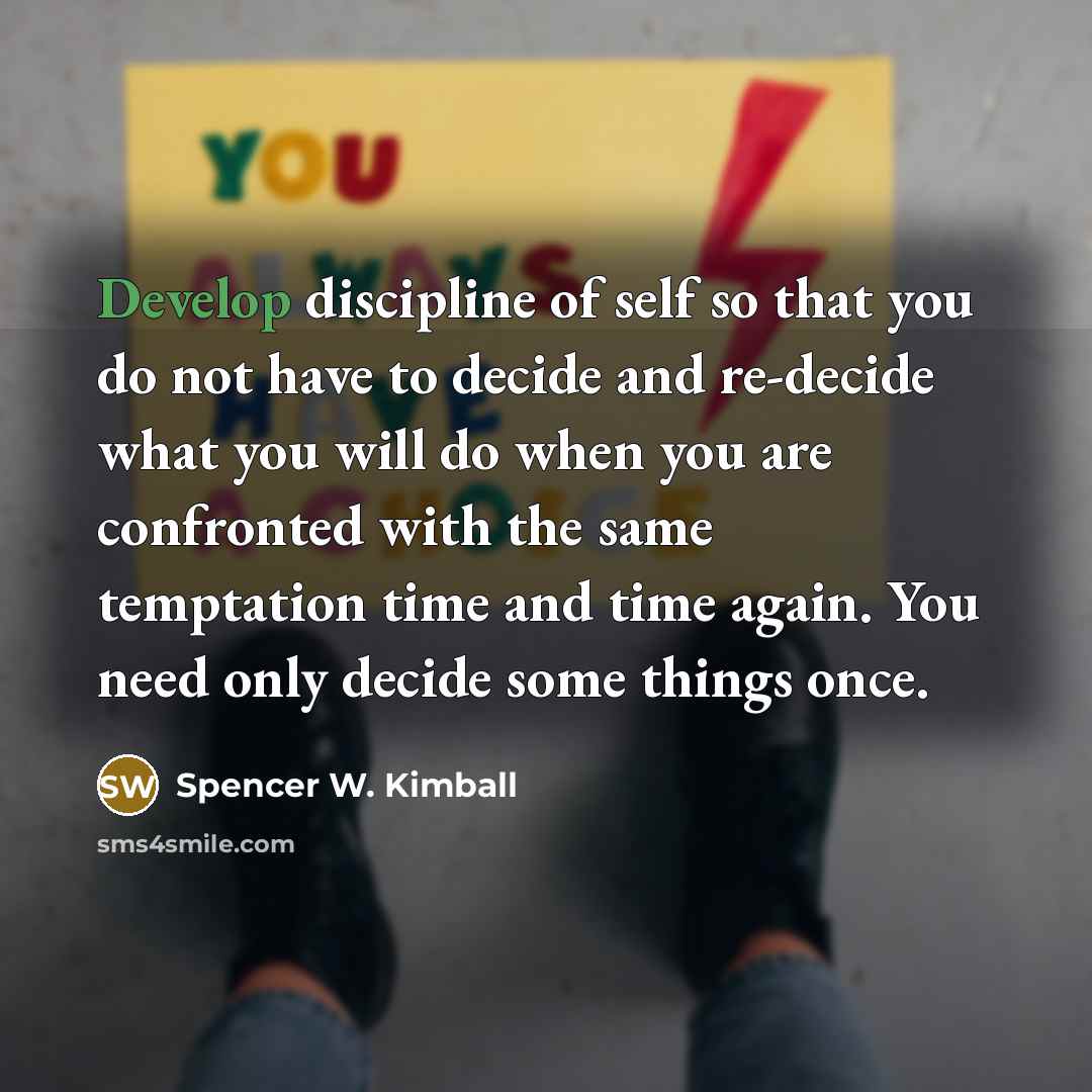 “Develop discipline of self so that you do not have to decide and re-decide what you will do when you are confronted with the same temptation time and time again. You need only decide some things once.” quote by Spencer W. Kimball