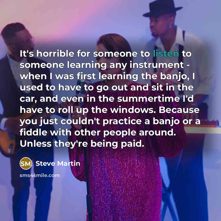 “It's horrible for someone to listen to someone learning any instrument - when I was first learning the banjo, I used to have to go out and sit in the car, and even in the summertime I'd have to roll up the windows. Because you just couldn't practice a banjo or a fiddle with other people around…” quote by Steve Martin