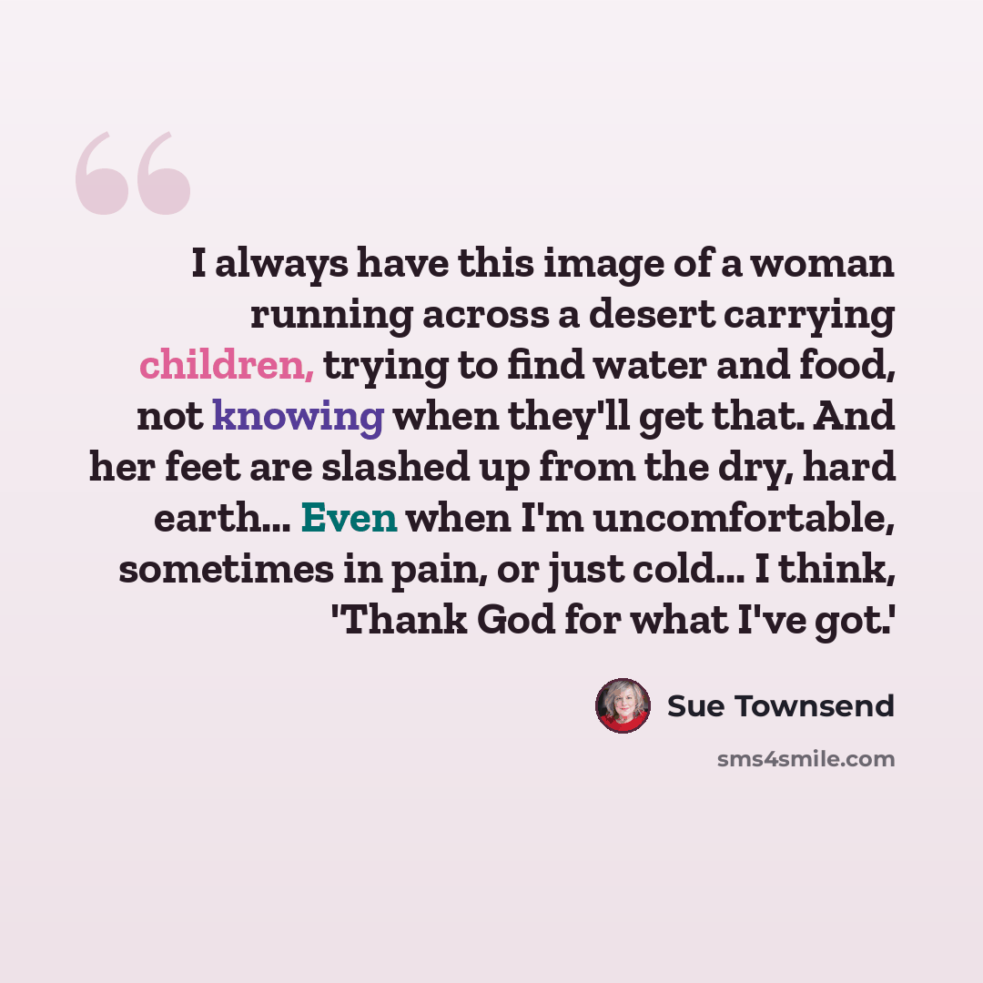 “I always have this image of a woman running across a desert carrying children, trying to find water and food, not knowing when they'll get that. And her feet are slashed up from the dry, hard earth... Even when I'm uncomfortable, sometimes in pain, or just cold... I think, 'Thank God for what I've…” quote by Sue Townsend
