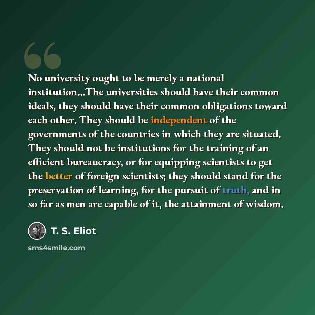 “No university ought to be merely a national institution…The universities should have their common ideals, they should have their common obligations toward each other. They should be independent of the governments of the countries in which they are situated. They should not be institutions for the…” quote by T. S. Eliot