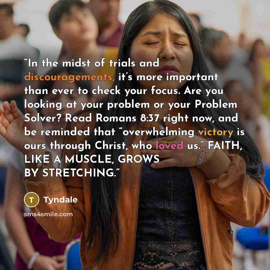 “In the midst of trials and discouragements, it’s more important than ever to check your focus. Are you looking at your problem or your Problem Solver? Read Romans 8:37 right now, and be reminded that “overwhelming victory is ours through Christ, who loved us.” FAITH, LIKE A MUSCLE, GROWS BY…” quote by Tyndale