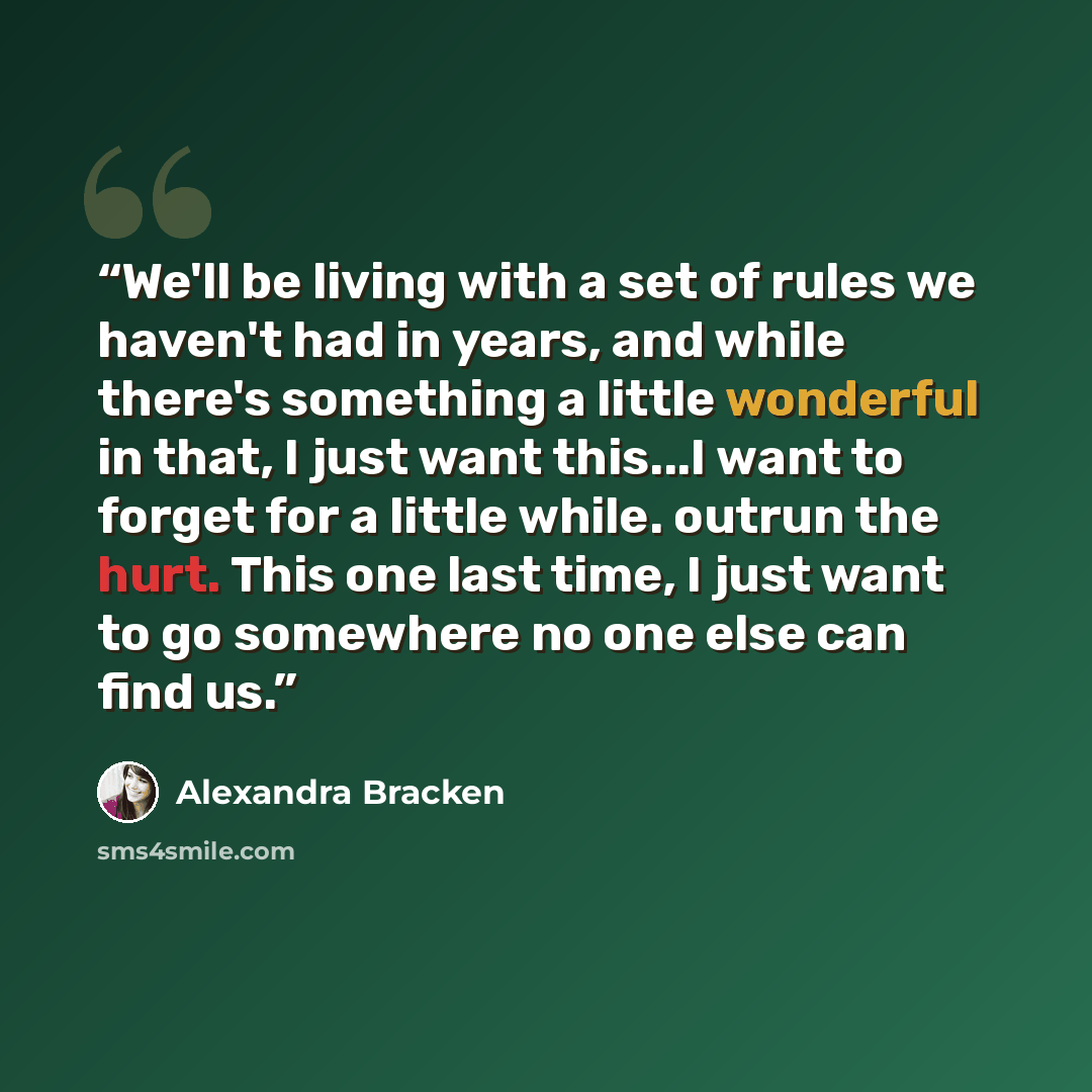 “We'll be living with a set of rules we haven't had in years, and while there's something a little wonderful in that, I just want this...I want to forget for a little while. outrun the hurt. This one last time, I just want to go somewhere no one else can find us.” quote by Alexandra Bracken