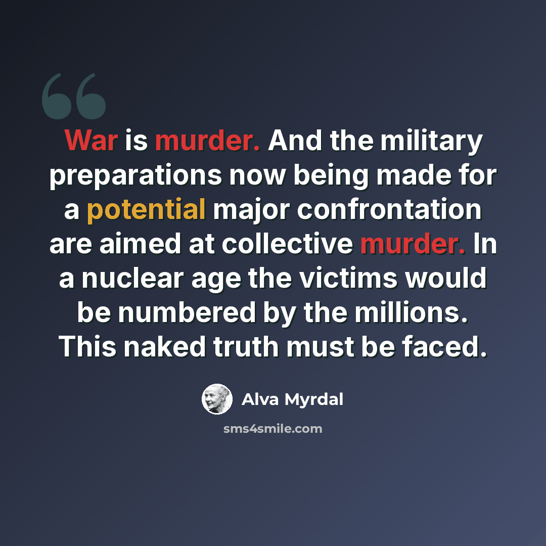 “War is murder. And the military preparations now being made for a potential major confrontation are aimed at collective murder. In a nuclear age the victims would be numbered by the millions. This naked truth must be faced.” quote by Alva Myrdal