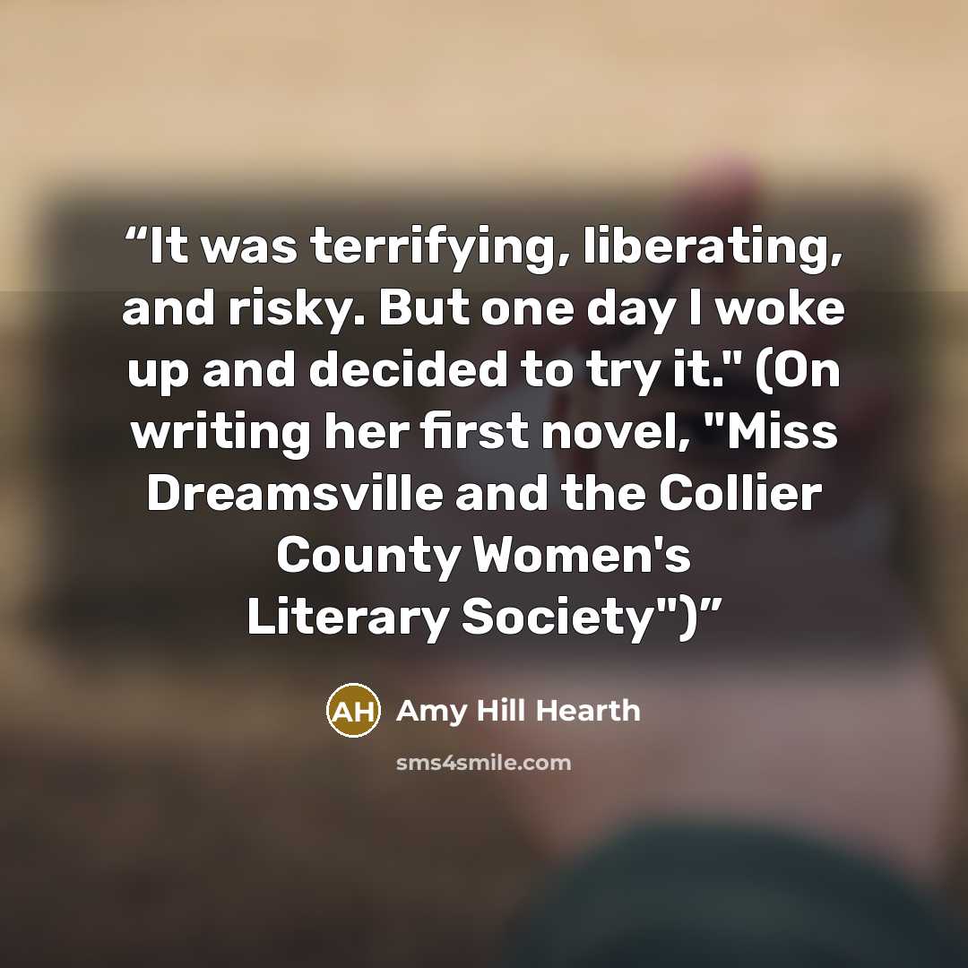 “It was terrifying, liberating, and risky. But one day I woke up and decided to try it." (On writing her first novel, "Miss Dreamsville and the Collier County Women's Literary Society")” quote by Amy Hill Hearth