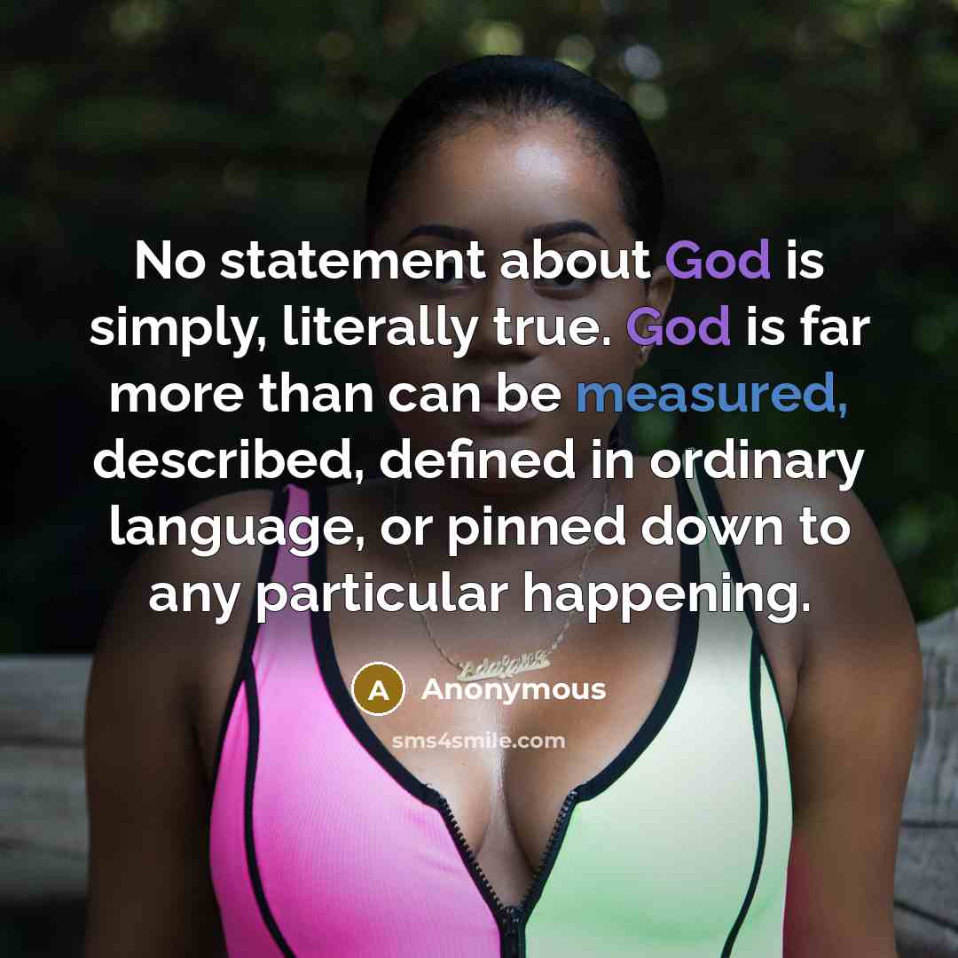 “No statement about God is simply, literally true. God is far more than can be measured, described, defined in ordinary language, or pinned down to any particular happening.” quote by Anonymous