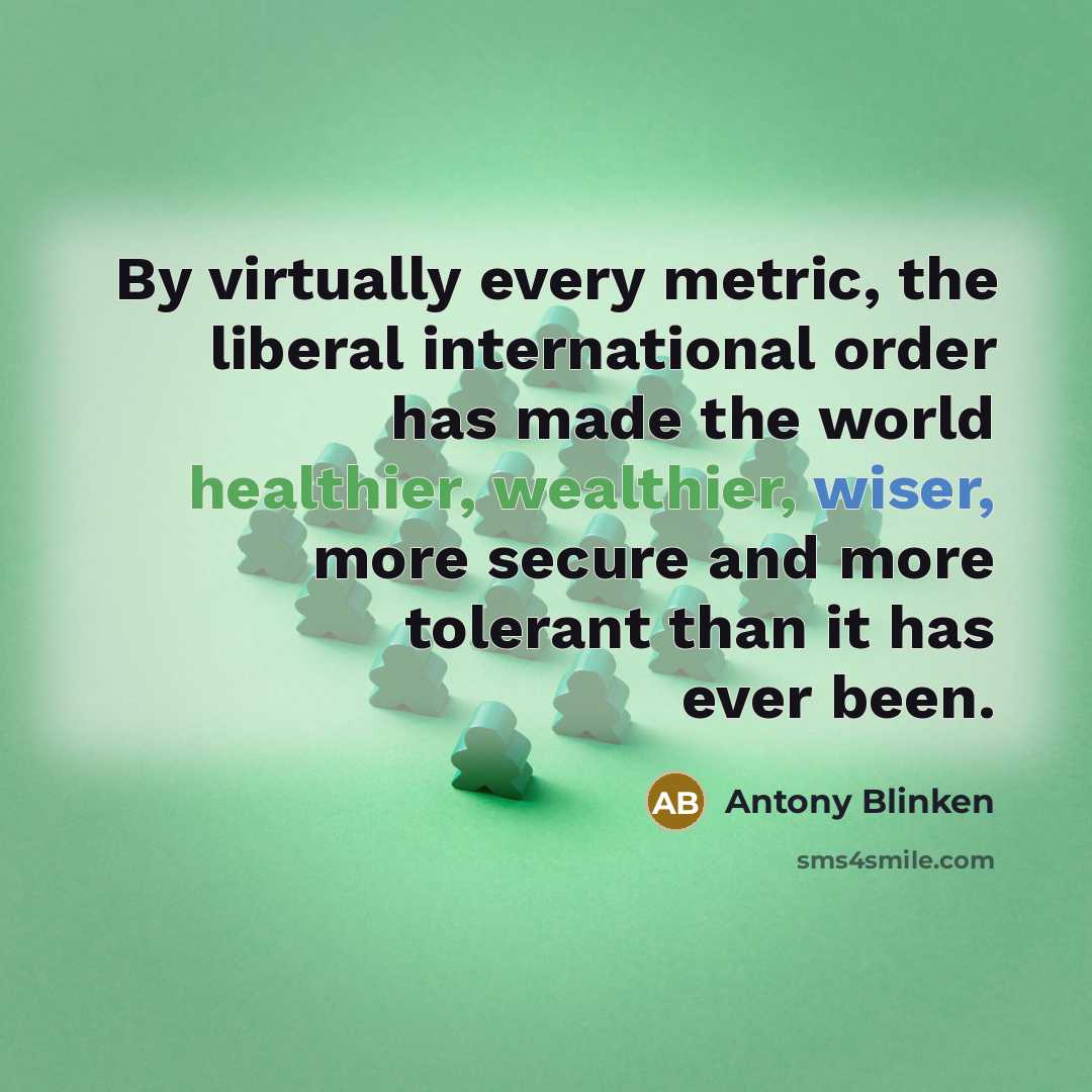 “By virtually every metric, the liberal international order has made the world healthier, wealthier, wiser, more secure and more tolerant than it has ever been.” quote by Antony Blinken