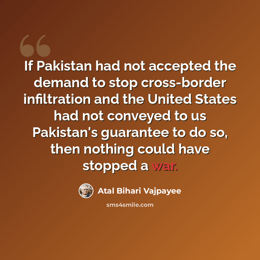 “If Pakistan had not accepted the demand to stop cross-border infiltration and the United States had not conveyed to us Pakistan's guarantee to do so, then nothing could have stopped a war.” quote by Atal Bihari Vajpayee