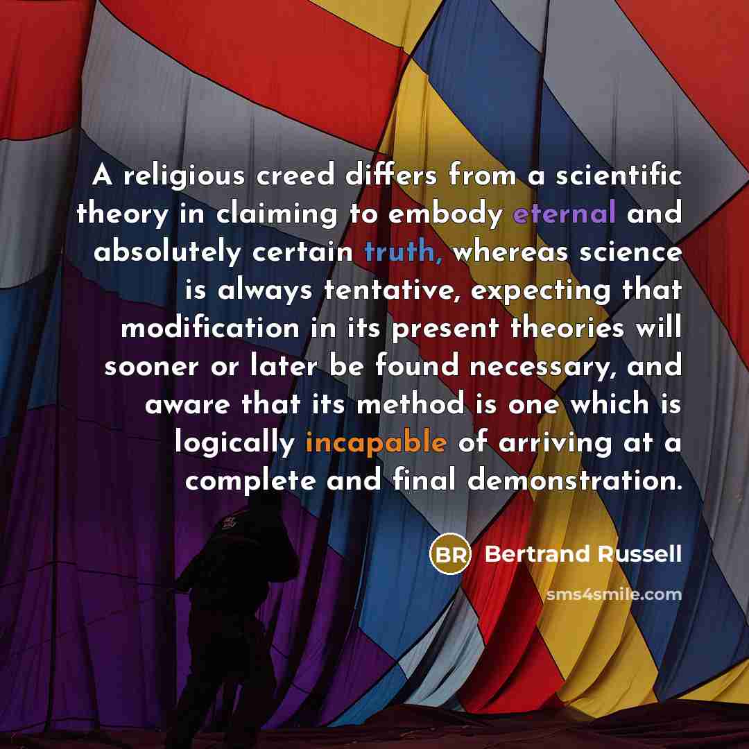 “A religious creed differs from a scientific theory in claiming to embody eternal and absolutely certain truth, whereas science is always tentative, expecting that modification in its present theories will sooner or later be found necessary, and aware that its method is one which is logically…” quote by Bertrand Russell