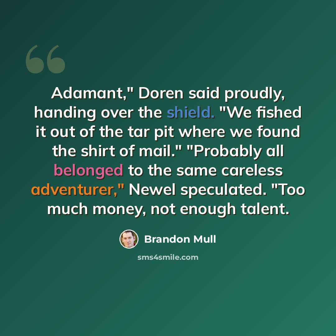 “Adamant," Doren said proudly, handing over the shield. "We fished it out of the tar pit where we found the shirt of mail." "Probably all belonged to the same careless adventurer," Newel speculated. "Too much money, not enough talent.” quote by Brandon Mull