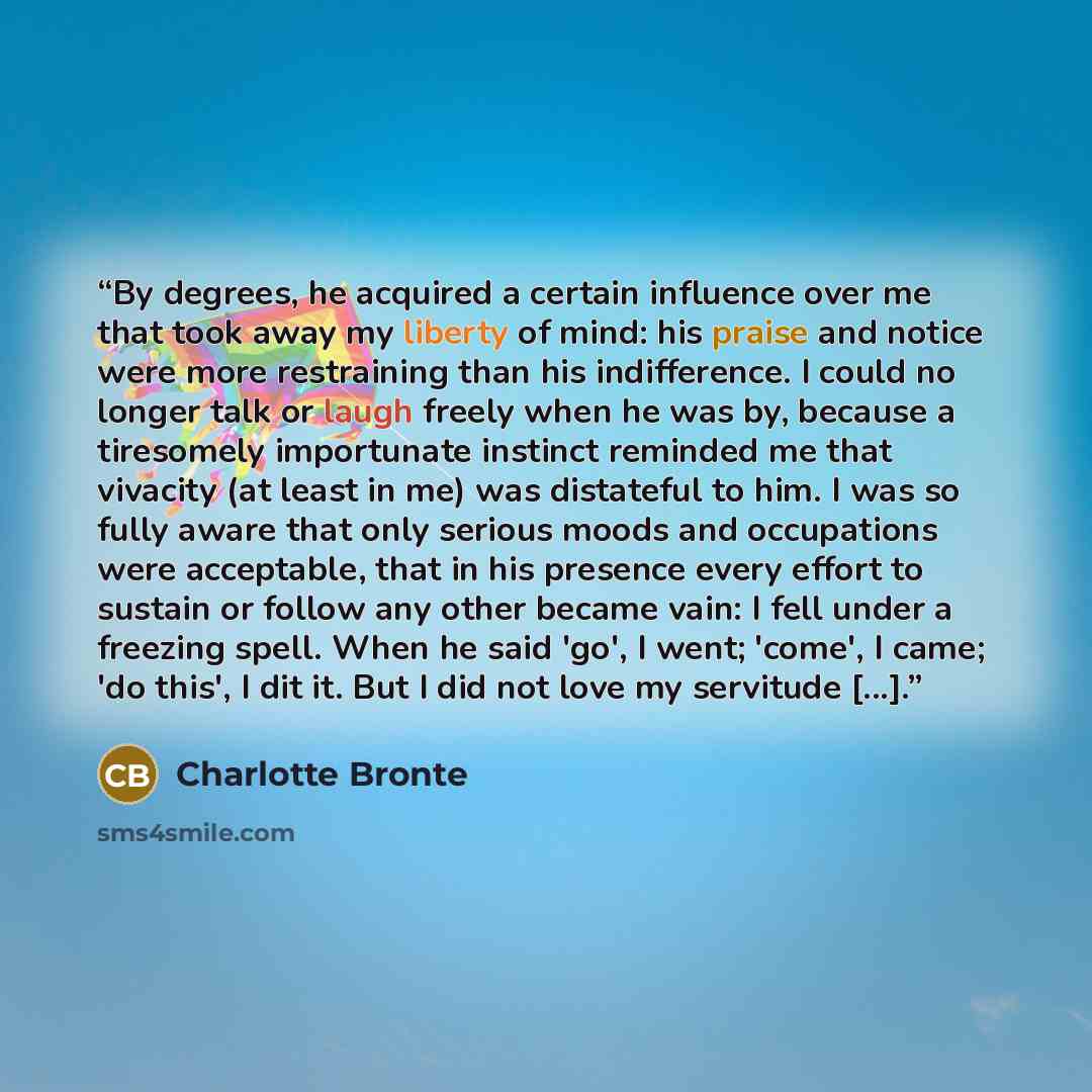 “By degrees, he acquired a certain influence over me that took away my liberty of mind: his praise and notice were more restraining than his indifference. I could no longer talk or laugh freely when he was by, because a tiresomely importunate instinct reminded me that vivacity (at least in me) was…” quote by Charlotte Brontë