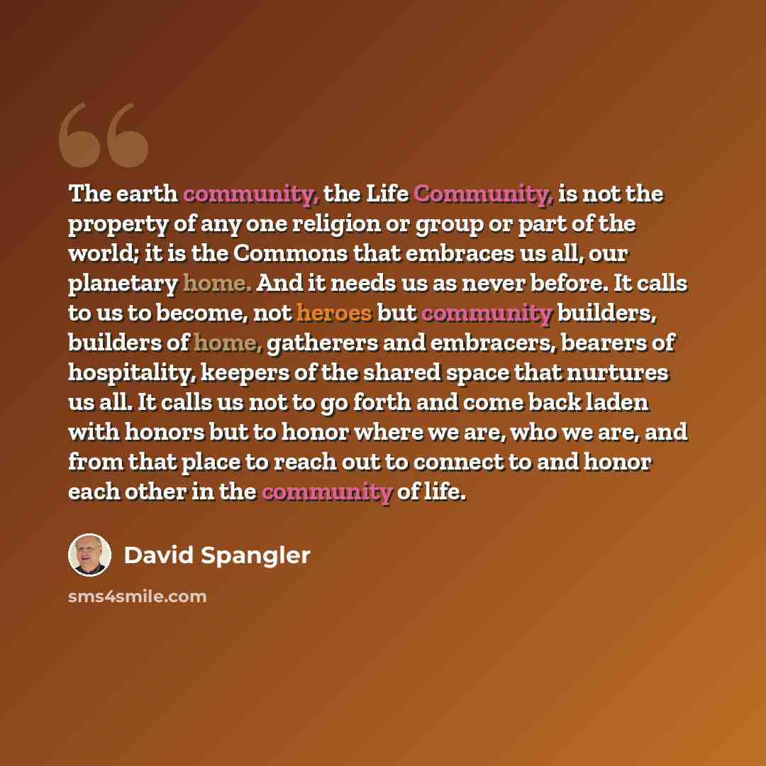 “The earth community, the Life Community, is not the property of any one religion or group or part of the world; it is the Commons that embraces us all, our planetary home. And it needs us as never before. It calls to us to become, not heroes but community builders, builders of home, gatherers and…” quote by David Spangler