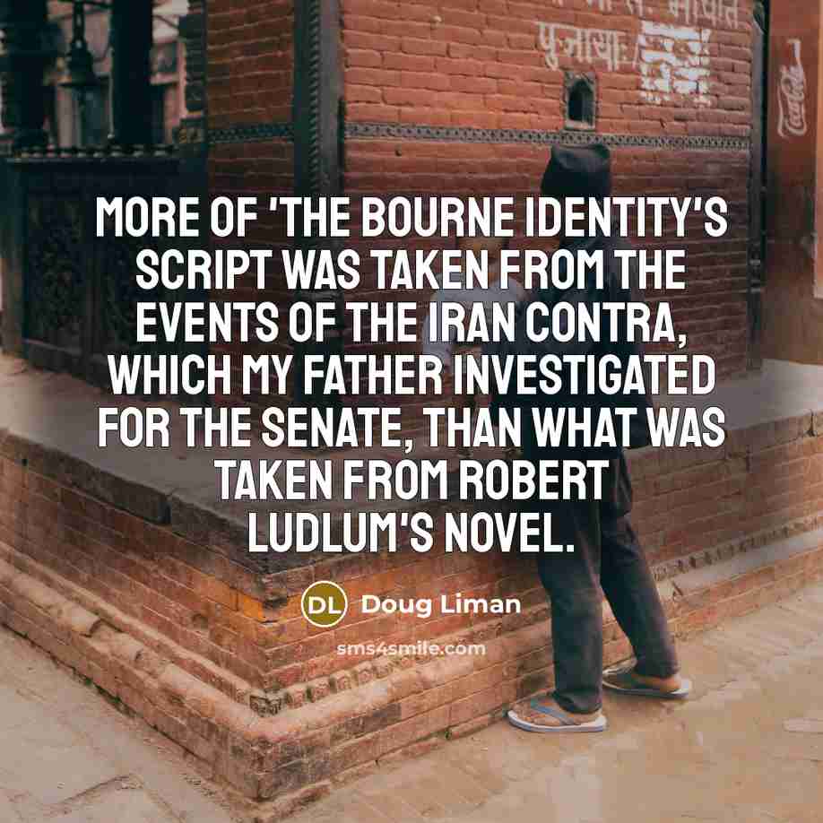“More of 'The Bourne Identity's script was taken from the events of the Iran Contra, which my father investigated for the Senate, than what was taken from Robert Ludlum's novel.” quote by Doug Liman