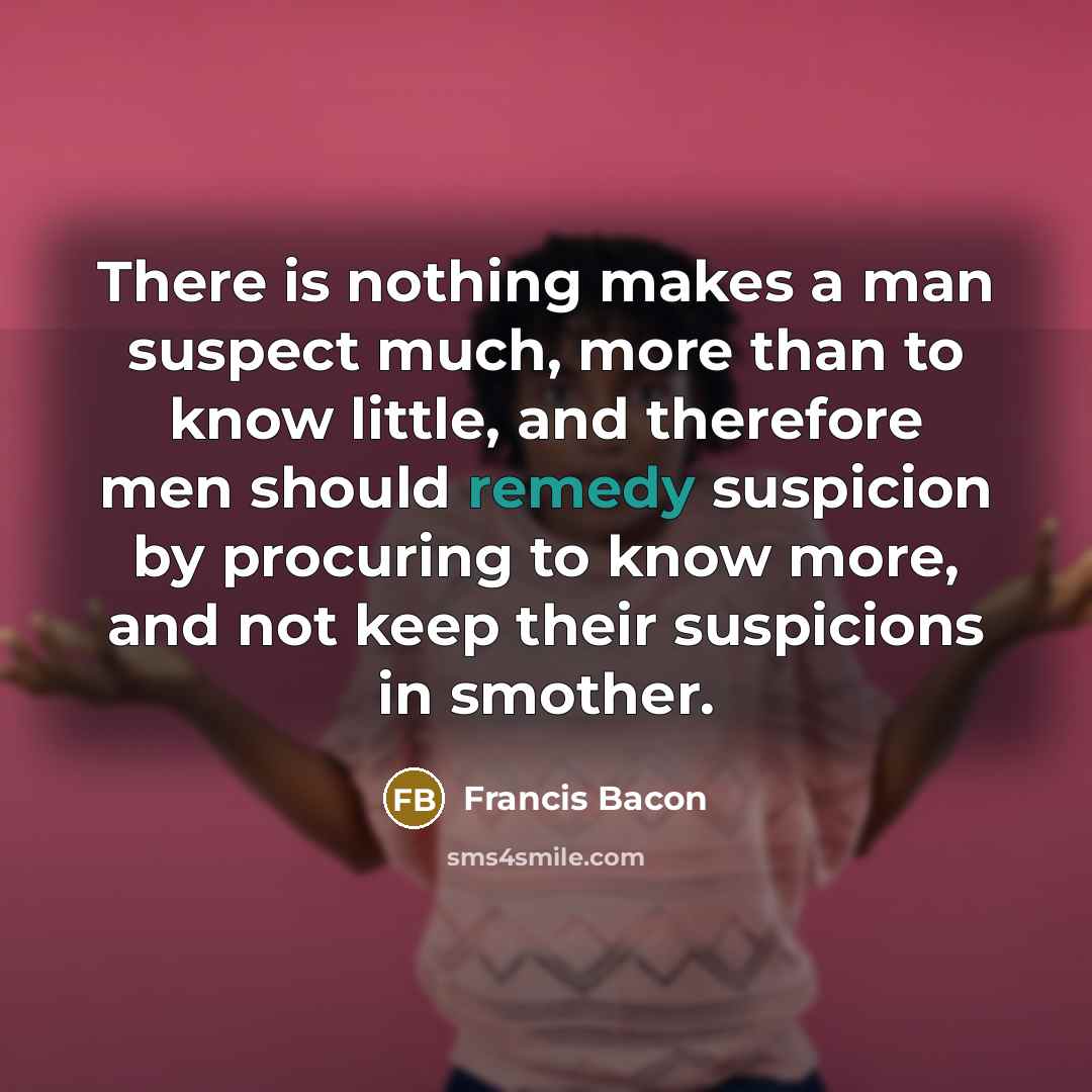 “There is nothing makes a man suspect much, more than to know little, and therefore men should remedy suspicion by procuring to know more, and not keep their suspicions in smother.” quote by Francis Bacon