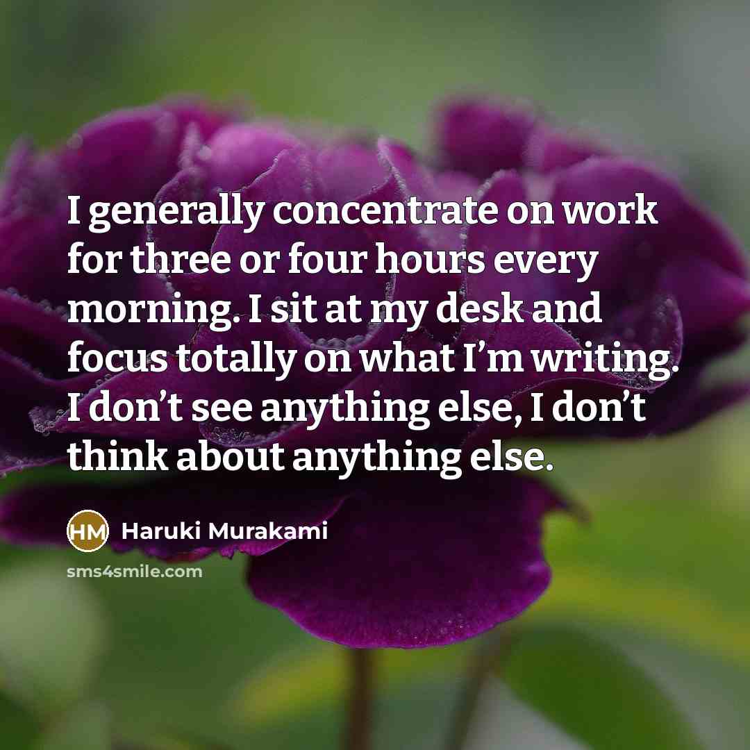 “I generally concentrate on work for three or four hours every morning. I sit at my desk and focus totally on what I’m writing. I don’t see anything else, I don’t think about anything else.” quote by Haruki Murakami