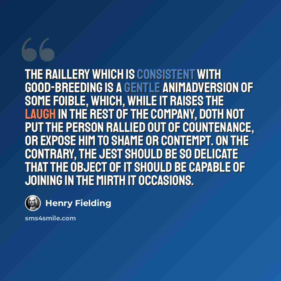 “The raillery which is consistent with good-breeding is a gentle animadversion of some foible, which, while it raises the laugh in the rest of the company, doth not put the person rallied out of countenance, or expose him to shame or contempt. On the contrary, the jest should be so delicate that…” quote by Henry Fielding