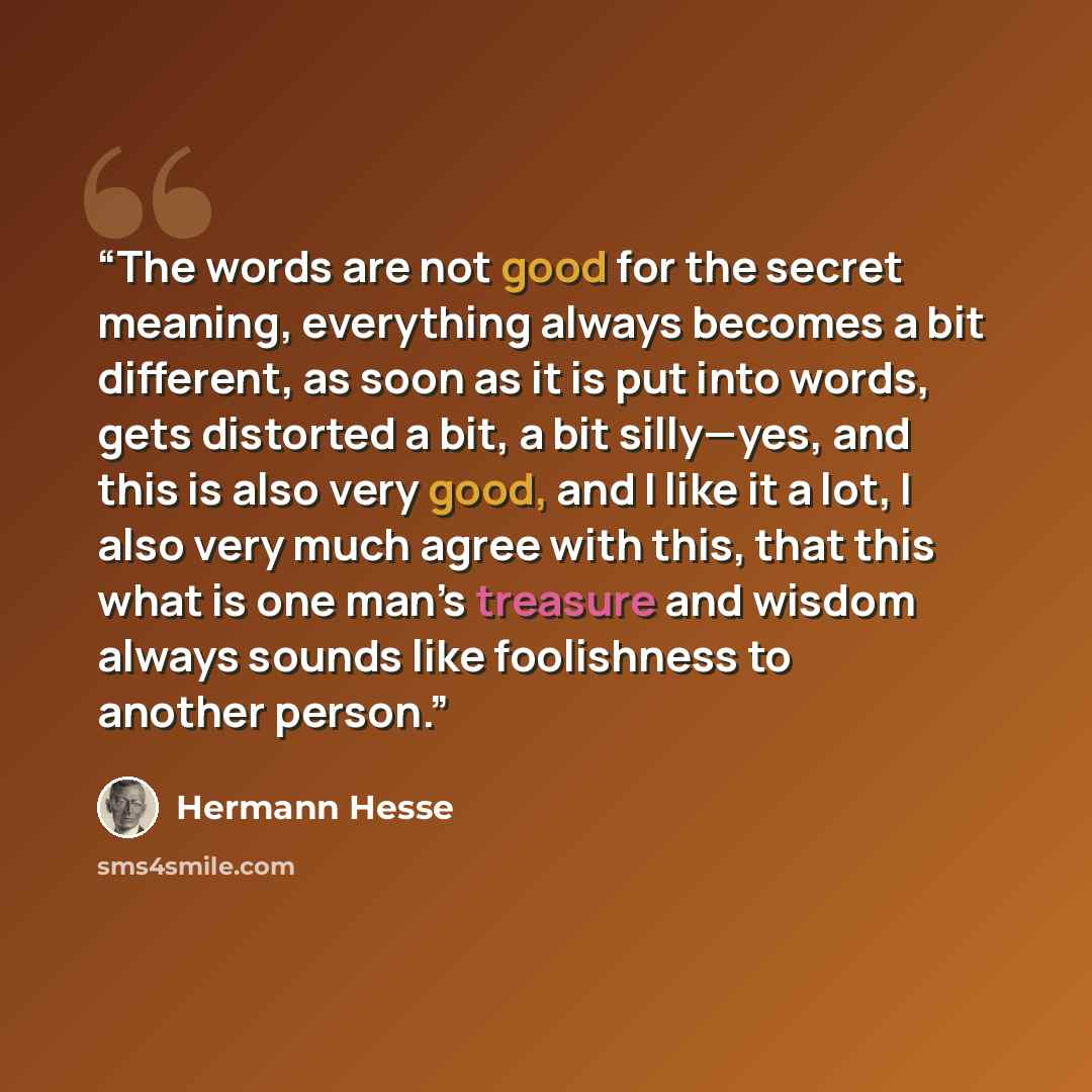 “The words are not good for the secret meaning, everything always becomes a bit different, as soon as it is put into words, gets distorted a bit, a bit silly—yes, and this is also very good, and I like it a lot, I also very much agree with this, that this what is one man’s treasure and wisdom…” quote by Hermann Hesse