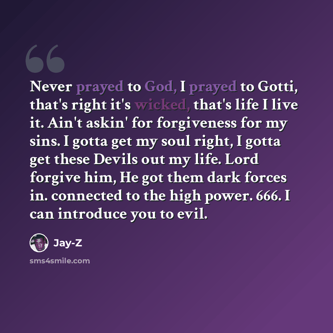 “Never prayed to God, I prayed to Gotti, that's right it's wicked, that's life I live it. Ain't askin' for forgiveness for my sins. I gotta get my soul right, I gotta get these Devils out my life. Lord forgive him, He got them dark forces in. connected to the high power. 666. I can introduce you to…” quote by Jay-Z