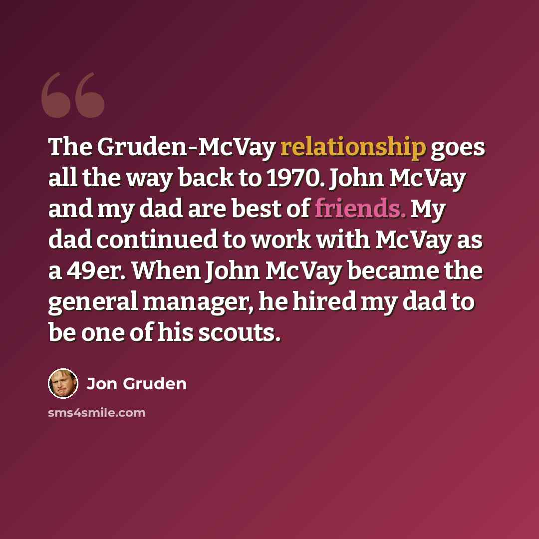 “The Gruden-McVay relationship goes all the way back to 1970. John McVay and my dad are best of friends. My dad continued to work with McVay as a 49er. When John McVay became the general manager, he hired my dad to be one of his scouts.” quote by Jon Gruden