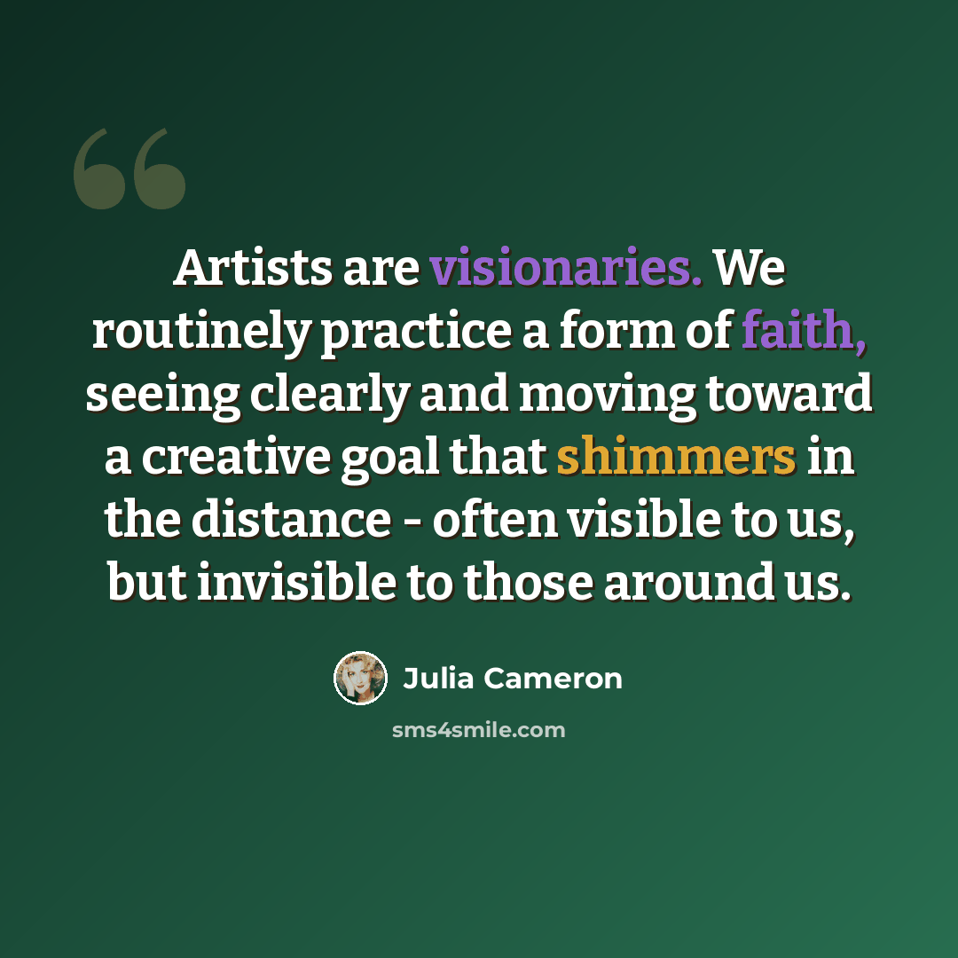 “Artists are visionaries. We routinely practice a form of faith, seeing clearly and moving toward a creative goal that shimmers in the distance - often visible to us, but invisible to those around us.” quote by Julia Cameron