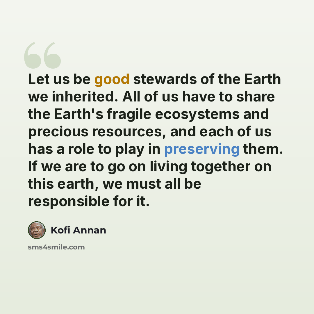“Let us be good stewards of the Earth we inherited. All of us have to share the Earth's fragile ecosystems and precious resources, and each of us has a role to play in preserving them. If we are to go on living together on this earth, we must all be responsible for it.” quote by Kofi Annan