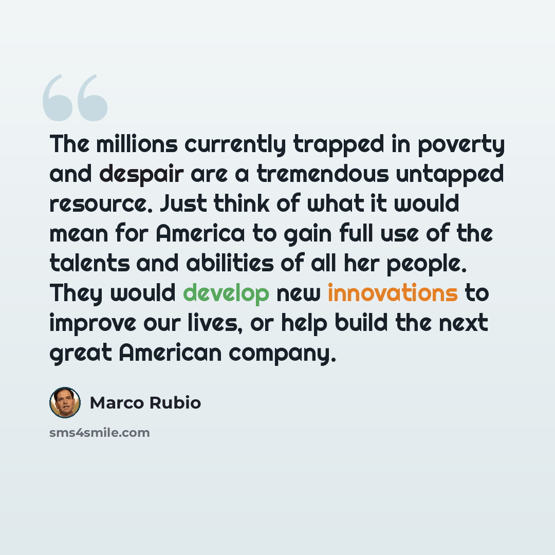 “The millions currently trapped in poverty and despair are a tremendous untapped resource. Just think of what it would mean for America to gain full use of the talents and abilities of all her people. They would develop new innovations to improve our lives, or help build the next great American…” quote by Marco Rubio