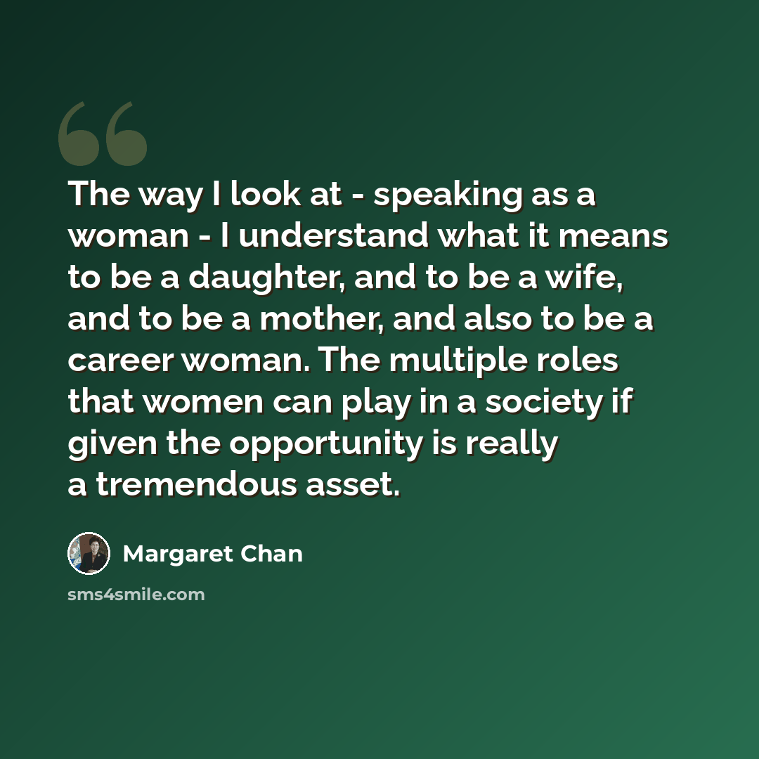 “The way I look at - speaking as a woman - I understand what it means to be a daughter, and to be a wife, and to be a mother, and also to be a career woman. The multiple roles that women can play in a society if given the opportunity is really a tremendous asset.” quote by Margaret Chan