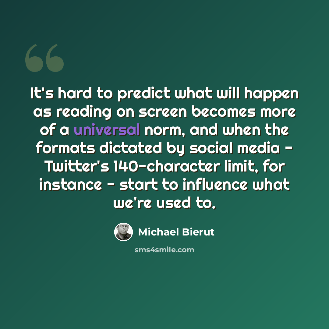 “It's hard to predict what will happen as reading on screen becomes more of a universal norm, and when the formats dictated by social media - Twitter's 140-character limit, for instance - start to influence what we're used to.” quote by Michael Bierut