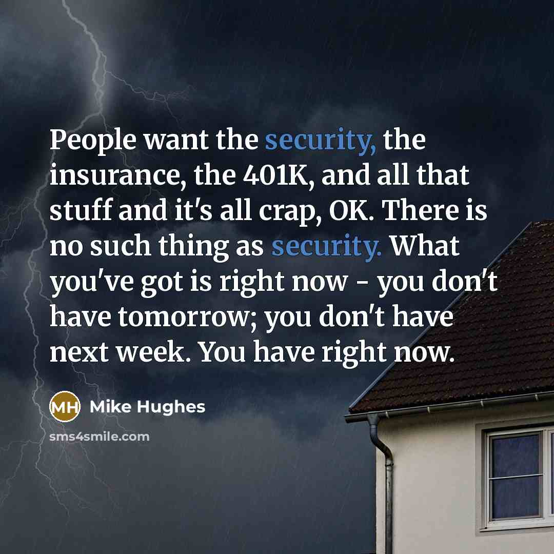 “People want the security, the insurance, the 401K, and all that stuff and it's all crap, OK. There is no such thing as security. What you've got is right now - you don't have tomorrow; you don't have next week. You have right now.” quote by Mike Hughes
