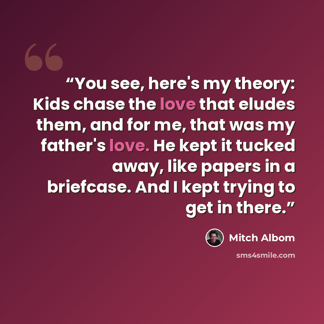 “You see, here's my theory: Kids chase the love that eludes them, and for me, that was my father's love. He kept it tucked away, like papers in a briefcase. And I kept trying to get in there.” quote by Mitch Albom