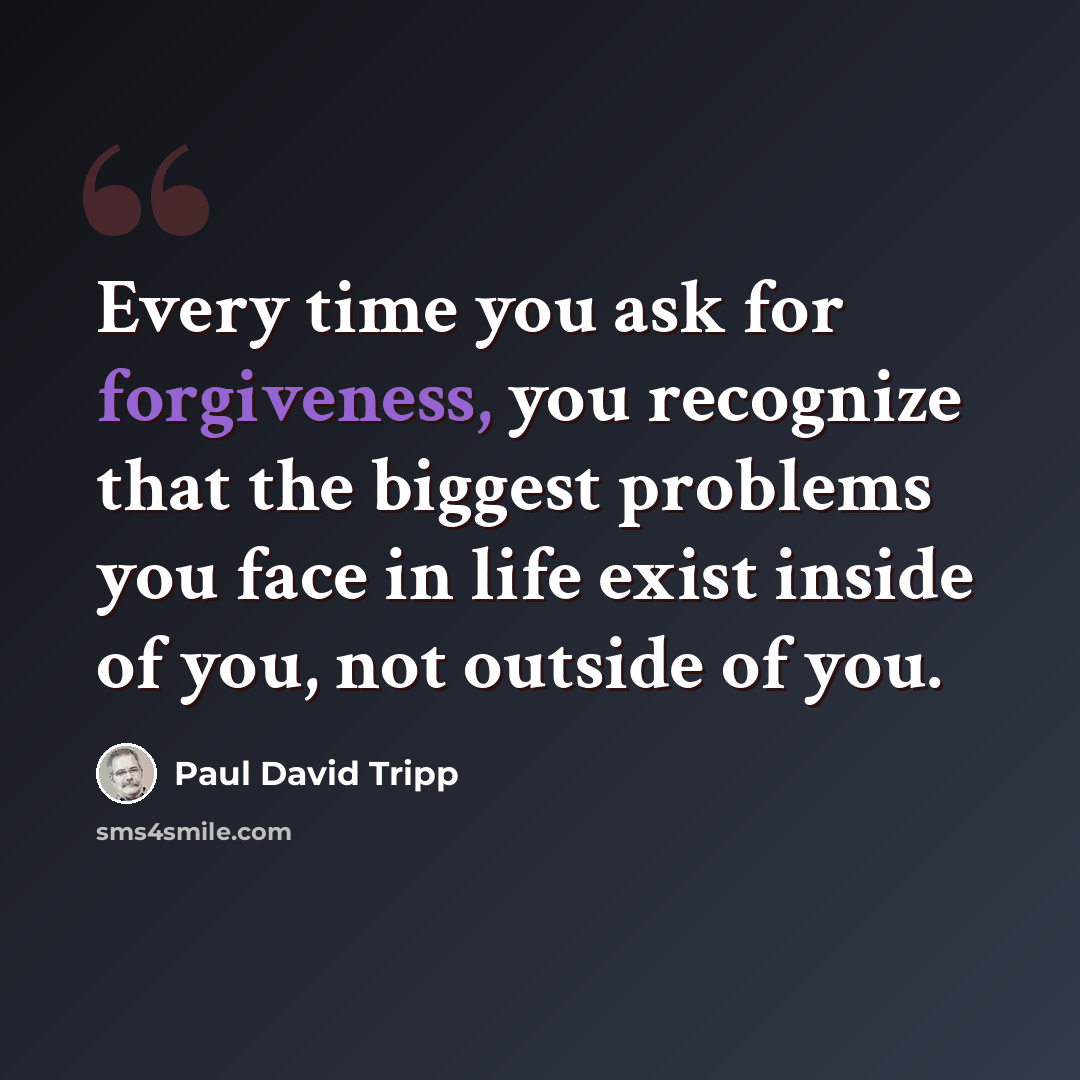 “Every time you ask for forgiveness, you recognize that the biggest problems you face in life exist inside of you, not outside of you.” quote by Paul David Tripp
