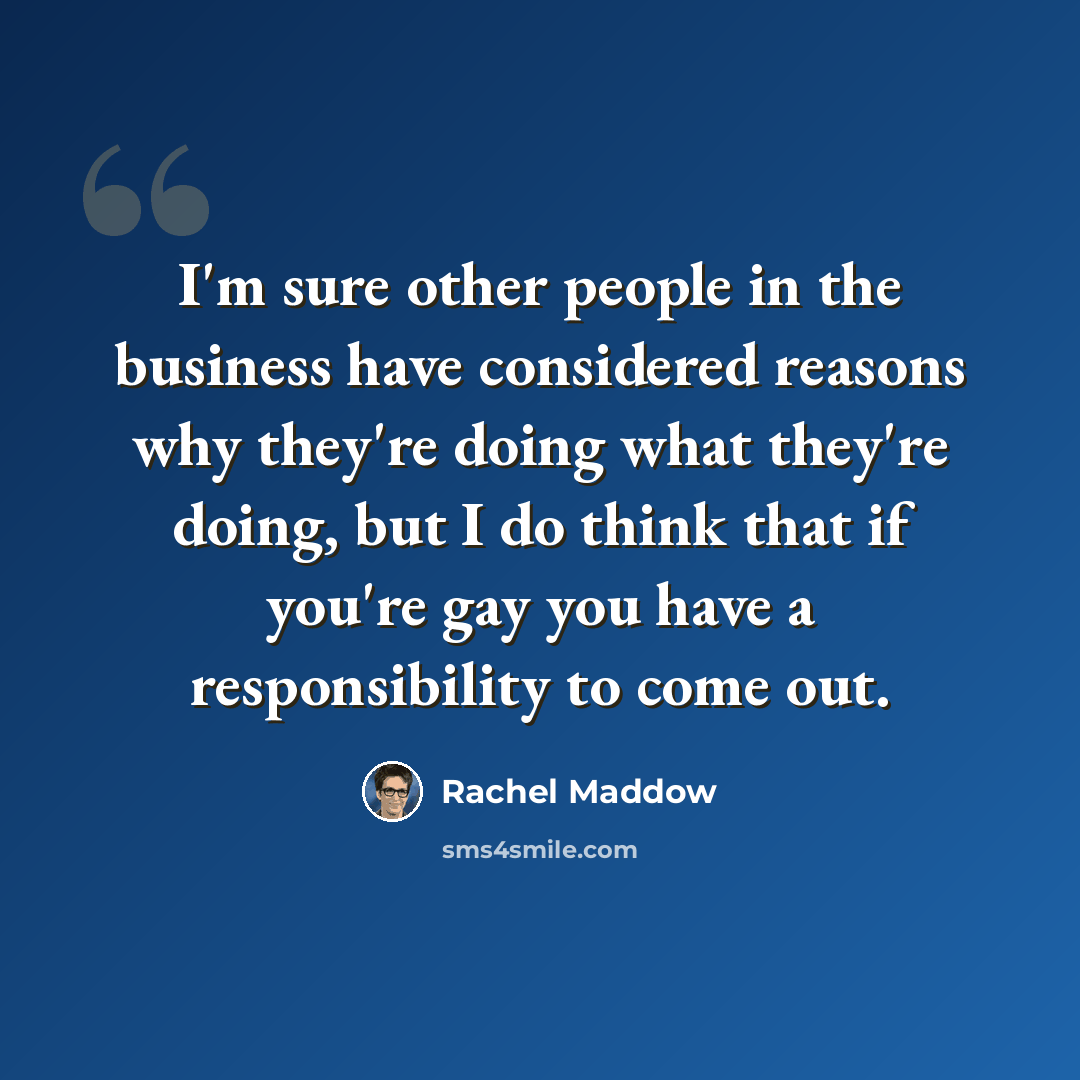 “I'm sure other people in the business have considered reasons why they're doing what they're doing, but I do think that if you're gay you have a responsibility to come out.” quote by Rachel Maddow