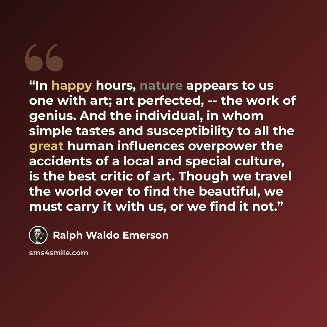 “In happy hours, nature appears to us one with art; art perfected, -- the work of genius. And the individual, in whom simple tastes and susceptibility to all the great human influences overpower the accidents of a local and special culture, is the best critic of art. Though we travel the world over…” quote by Ralph Waldo Emerson