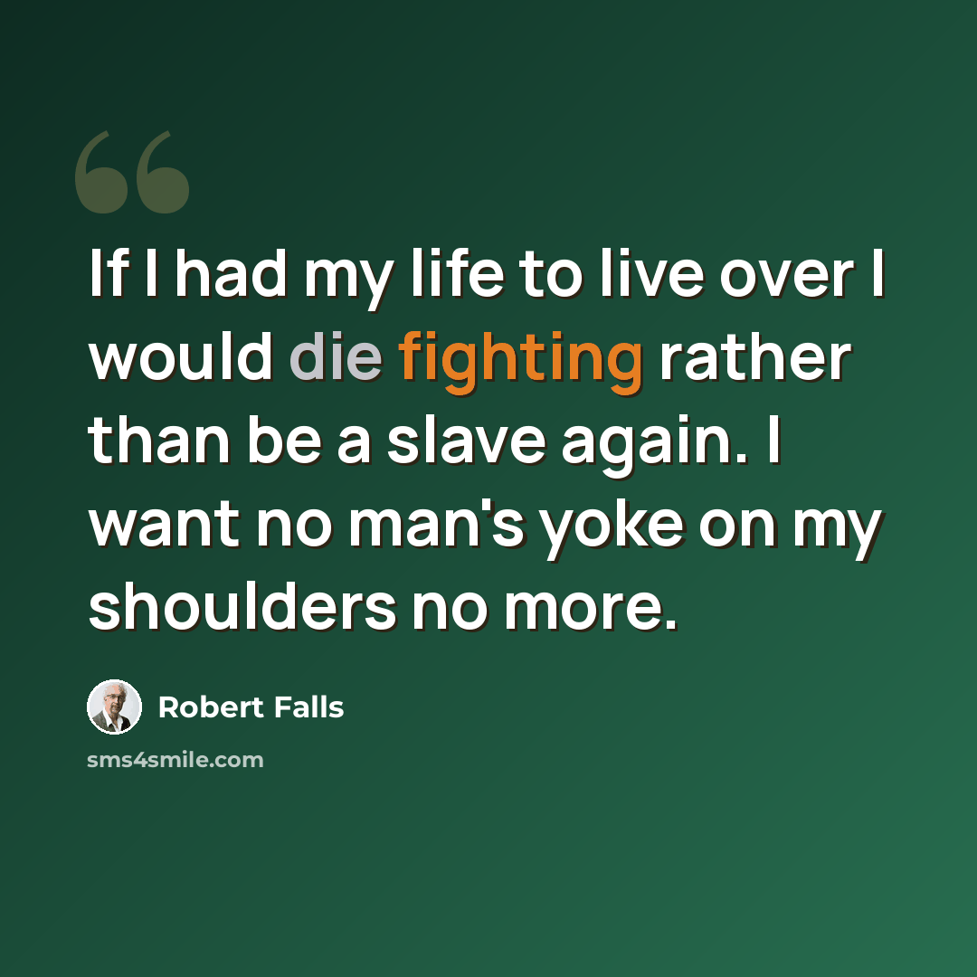 “If I had my life to live over I would die fighting rather than be a slave again. I want no man's yoke on my shoulders no more.” quote by Robert Falls
