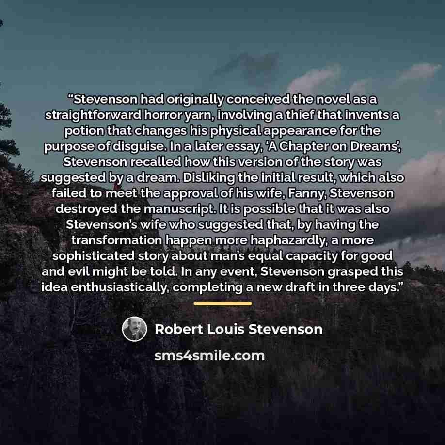 “Stevenson had originally conceived the novel as a straightforward horror yarn, involving a thief that invents a potion that changes his physical appearance for the purpose of disguise. In a later essay, ‘A Chapter on Dreams’, Stevenson recalled how this version of the story was suggested by a…” quote by Robert Louis Stevenson