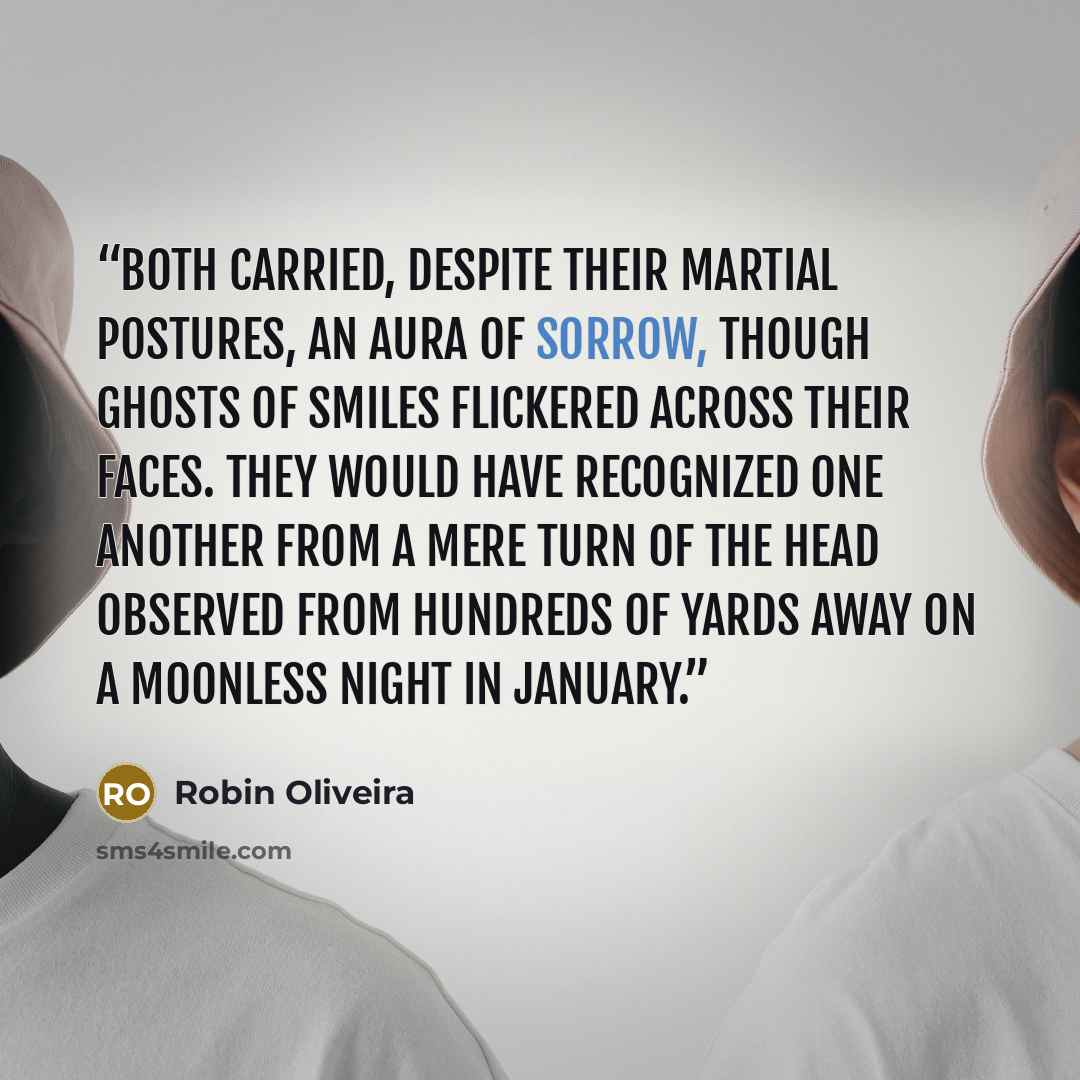 “Both carried, despite their martial postures, an aura of sorrow, though ghosts of smiles flickered across their faces. They would have recognized one another from a mere turn of the head observed from hundreds of yards away on a moonless night in January.” quote by Robin Oliveira