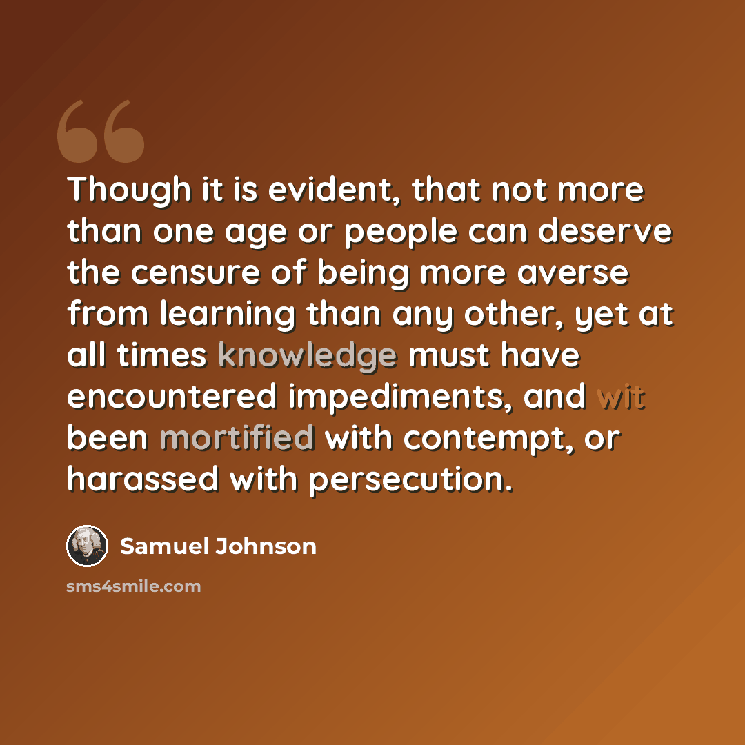 “Though it is evident, that not more than one age or people can deserve the censure of being more averse from learning than any other, yet at all times knowledge must have encountered impediments, and wit been mortified with contempt, or harassed with persecution.” quote by Samuel Johnson