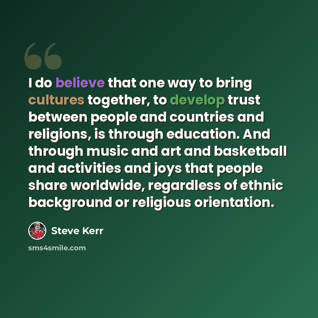 “I do believe that one way to bring cultures together, to develop trust between people and countries and religions, is through education. And through music and art and basketball and activities and joys that people share worldwide, regardless of ethnic background or religious orientation.” quote by Steve Kerr