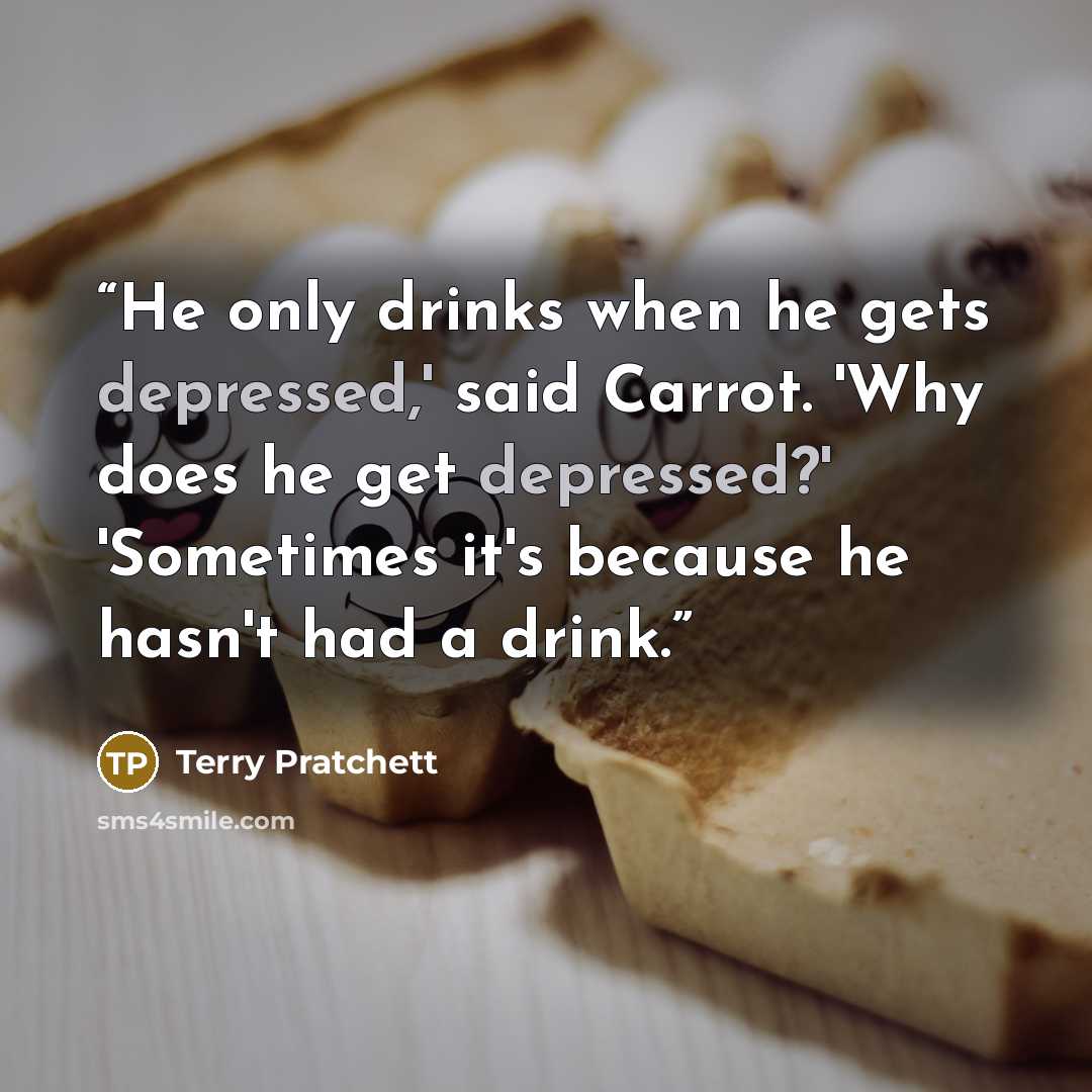“He only drinks when he gets depressed,' said Carrot. 'Why does he get depressed?' 'Sometimes it's because he hasn't had a drink.” quote by Terry Pratchett