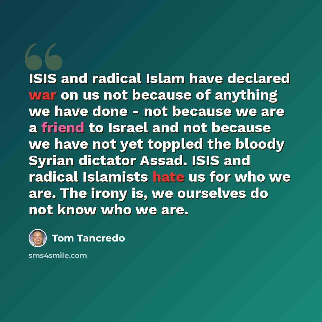 “ISIS and radical Islam have declared war on us not because of anything we have done - not because we are a friend to Israel and not because we have not yet toppled the bloody Syrian dictator Assad. ISIS and radical Islamists hate us for who we are. The irony is, we ourselves do not know who we are.” quote by Tom Tancredo